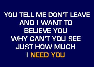 YOU TELL ME DON'T LEAVE
AND I WANT TO
BELIEVE YOU
WHY CAN'T YOU SEE
JUST HOW MUCH
I NEED YOU