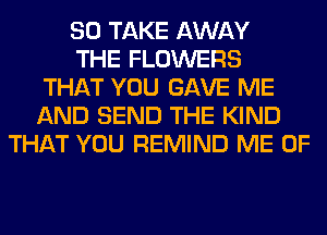 SO TAKE AWAY
THE FLOWERS
THAT YOU GAVE ME
AND SEND THE KIND
THAT YOU REMIND ME 0F