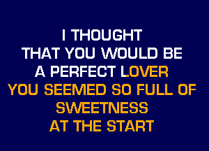 I THOUGHT
THAT YOU WOULD BE
A PERFECT LOVER
YOU SEEMED 80 FULL OF
SWEETNESS
AT THE START