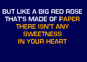 BUT LIKE A BIG RED ROSE
THAT'S MADE OF PAPER
THERE ISN'T ANY
SWEETNESS
IN YOUR HEART