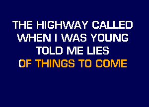 THE HIGHWAY CALLED
WHEN I WAS YOUNG
TOLD ME LIES
OF THINGS TO COME