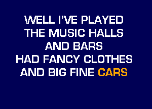 WELL I'VE PLAYED
THE MUSIC HALLS
AND BARS
HAD FANCY CLOTHES
AND BIG FINE CARS