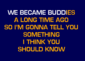 WE BECAME BUDDIES
A LONG TIME AGO
SO I'M GONNA TELL YOU
SOMETHING
I THINK YOU
SHOULD KNOW