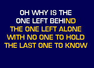 0H WHY IS THE
ONE LEFT BEHIND
THE ONE LEFT ALONE
WITH NO ONE TO HOLD
THE LAST ONE TO KNOW