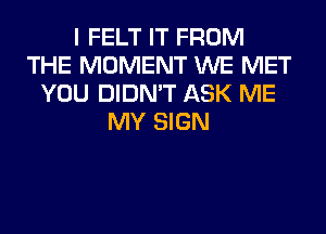 I FELT IT FROM
THE MOMENT WE MET
YOU DIDN'T ASK ME
MY SIGN