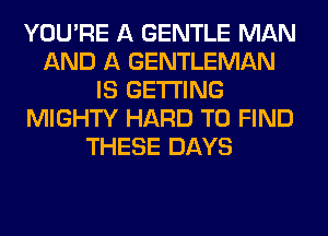 YOU'RE A GENTLE MAN
AND A GENTLEMAN
IS GETTING
MIGHTY HARD TO FIND
THESE DAYS