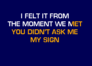 I FELT IT FROM
THE MOMENT WE MET
YOU DIDN'T ASK ME
MY SIGN