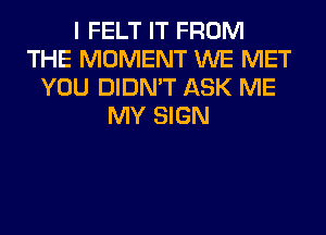 I FELT IT FROM
THE MOMENT WE MET
YOU DIDN'T ASK ME
MY SIGN