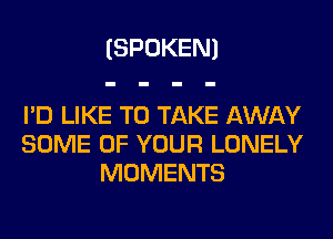 (SPOKEN)

I'D LIKE TO TAKE AWAY
SOME OF YOUR LONELY
MOMENTS