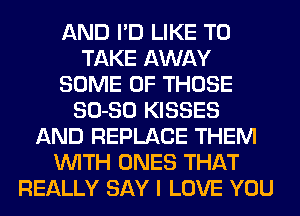 AND I'D LIKE TO
TAKE AWAY
SOME OF THOSE
SO-SO KISSES
AND REPLACE THEM
WITH ONES THAT
REALLY SAY I LOVE YOU