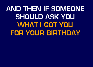 AND THEN IF SOMEONE
SHOULD ASK YOU
WHAT I GOT YOU

FOR YOUR BIRTHDAY