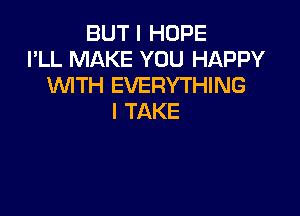 BUT I HOPE
I'LL MAKE YOU HAPPY
WTH EVERYTHING

I TAKE