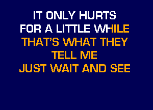 IT ONLY HURTS
FOR A LITTLE WHILE
THATS WHAT THEY

TELL ME
JUST WAIT AND SEE