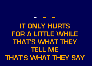 IT ONLY HURTS
FOR A LITTLE WHILE
THAT'S WHAT THEY
TELL ME
THAT'S WHAT THEY SAY