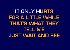 IT ONLY HURTS
FOR A LITTLE WHILE
THAT'S WHAT THEY

TELL ME
JUST WAIT AND SEE