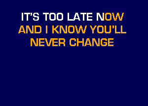 IT'S TOO LATE NOW
AND I KNOW YOU'LL
NEVER CHANGE