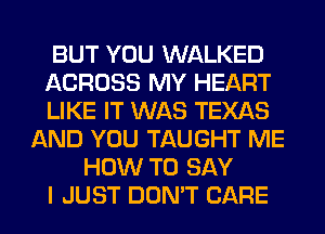 BUT YOU WALKED
ACROSS MY HEART
LIKE IT WAS TEXAS
AND YOU TAUGHT ME
HOW TO SAY
I JUST DON'T CARE