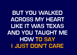 BUT YOU WALKED
ACROSS MY HEART
LIKE IT WAS TEXAS
AND YOU TAUGHT ME
HOW TO SAY
I JUST DON'T CARE