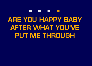 ARE YOU HAPPY BABY
AFTER WHAT YOU'VE
PUT ME THROUGH