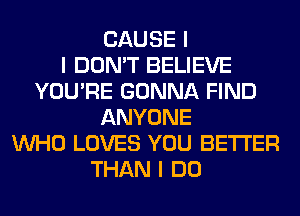 CAUSE I
I DON'T BELIEVE
YOU'RE GONNA FIND
ANYONE
INHO LOVES YOU BETTER
THAN I DO