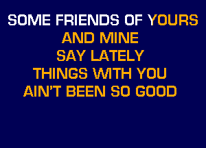 SOME FRIENDS OF YOURS
AND MINE
SAY LATELY
THINGS WITH YOU
AIN'T BEEN SO GOOD