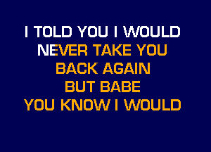 I TOLD YOU I WOULD
NEVER TAKE YOU
BACK AGAIN
BUT BABE
YOU KNOWI WOULD