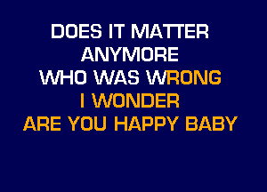 DOES IT MATTER
ANYMORE
WHO WAS WRONG
I WONDER
ARE YOU HAPPY BABY