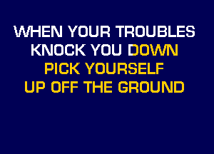WHEN YOUR TROUBLES
KNOCK YOU DOWN
PICK YOURSELF
UP OFF THE GROUND