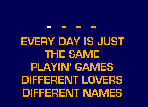 EVERY DAY IS JUST
THE SAME
PLAYIN' GAMES
DIFFERENT LOVERS
DIFFERENT NAMES