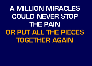 A MILLION MIRACLES
COULD NEVER STOP
THE PAIN
0R PUT ALL THE PIECES
TOGETHER AGAIN