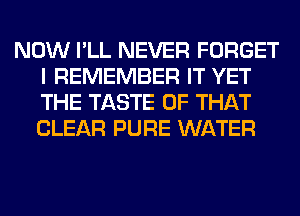 NOW I'LL NEVER FORGET
I REMEMBER IT YET
THE TASTE OF THAT
CLEAR PURE WATER