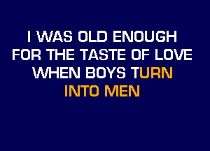 I WAS OLD ENOUGH
FOR THE TASTE OF LOVE
WHEN BOYS TURN
INTO MEN