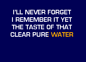 I'LL NEVER FORGET
I REMEMBER IT YET
THE TASTE OF THAT
CLEAR PURE WATER