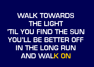 WALK TOWARDS
THE LIGHT
'TIL YOU FIND THE SUN
YOU'LL BE BETTER OFF
IN THE LONG RUN
AND WALK 0N