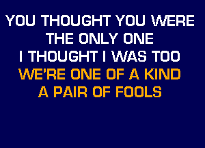 YOU THOUGHT YOU WERE
THE ONLY ONE
I THOUGHT I WAS T00
WERE ONE OF A KIND
A PAIR OF FOOLS