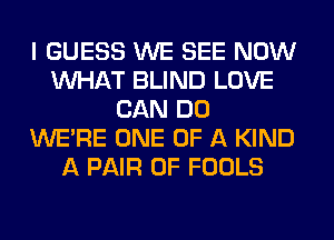 I GUESS WE SEE NOW
WHAT BLIND LOVE
CAN DO
WERE ONE OF A KIND
A PAIR OF FOOLS