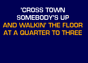 'CROSS TOWN
SOMEBODY'S UP
AND WALKIM THE FLOOR
AT A QUARTER T0 THREE