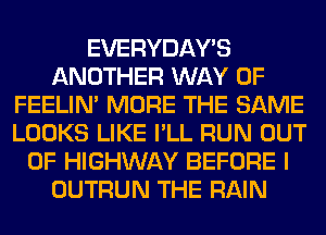 EVERYDAY'S
ANOTHER WAY OF
FEELIM MORE THE SAME
LOOKS LIKE I'LL RUN OUT
OF HIGHWAY BEFORE I
OUTRUN THE RAIN