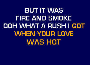BUT IT WAS
FIRE AND SMOKE
00H WHAT A RUSH I GOT
WHEN YOUR LOVE

WAS HOT