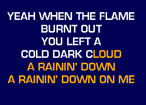 YEAH WHEN THE FLAME
BURNT OUT
YOU LEFT A
COLD DARK CLOUD
A RAININA DOWN
A RAININA DOWN ON ME