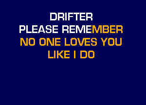 DRIFTER
PLEASE REMEMBER
NO ONE LOVES YOU

LIKE I DO
