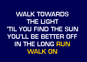 WALK TOWARDS
THE LIGHT
'TIL YOU FIND THE SUN
YOU'LL BE BETTER OFF
IN THE LONG RUN
WALK 0N