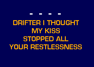 DRIFTER I THOUGHT
MY KISS
STOPPED ALL
YOUR RESTLESSNESS
