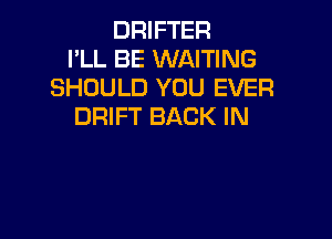 DRIFTER
PLL BE WAITING
SHOULD YOU EVER
DRIFT BACK IN