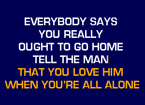 EVERYBODY SAYS
YOU REALLY
OUGHT TO GO HOME
TELL THE MAN
THAT YOU LOVE HIM
WHEN YOU'RE ALL ALONE