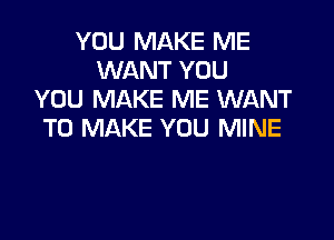 YOU MAKE ME
WANT YOU
YOU MAKE ME WANT

TO MAKE YOU MINE