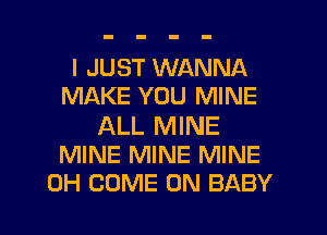 I JUST WANNA
MAKE YOU MINE

ALL MINE
MINE MINE MINE

0H COME ON BABY I