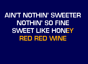 AIN'T NOTHIN' SWEETER
NOTHIN' SO FINE
SWEET LIKE HONEY
RED RED WINE