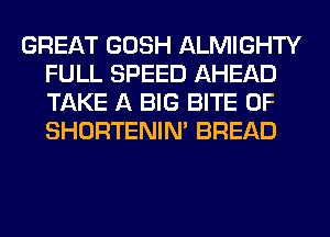 GREAT GOSH ALMIGHTY
FULL SPEED AHEAD
TAKE A BIG BITE 0F
SHORTENIN' BREAD