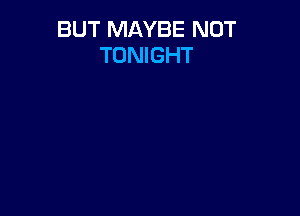 BUT MAYBE NOT
TONIGHT